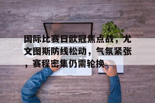 星空体育app-关于国际比赛日欧冠焦点战，尤文图斯防线松动，气氛紧张，赛程密集仍需轮换的信息