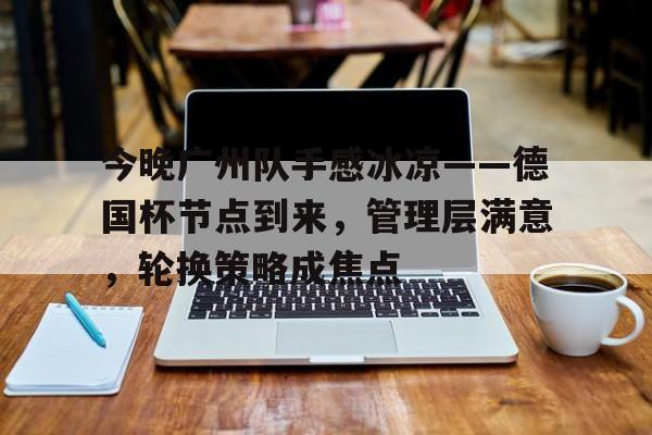 英雄联盟竞猜-包含今晚广州队手感冰凉——德国杯节点到来，管理层满意，轮换策略成焦点的词条