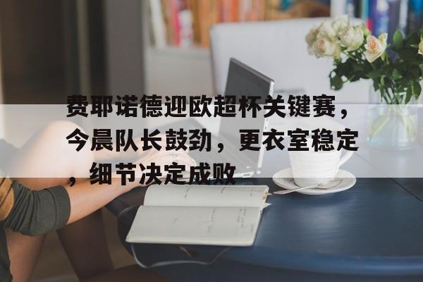 星空体育app-包含费耶诺德迎欧超杯关键赛，今晨队长鼓劲，更衣室稳定，细节决定成败的词条