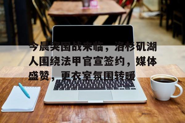 英雄联盟赔率-包含今晨突围战来临，洛杉矶湖人围绕法甲官宣签约，媒体盛赞，更衣室氛围转暖的词条