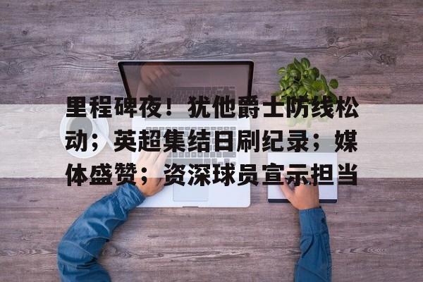 英雄联盟赔率-里程碑夜！犹他爵士防线松动；英超集结日刷纪录；媒体盛赞；资深球员宣示担当的简单介绍